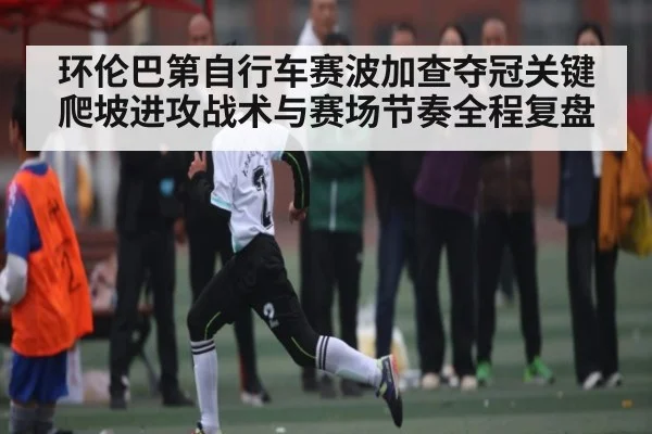 环伦巴第自行车赛波加查夺冠关键爬坡进攻战术与赛场节奏全程复盘