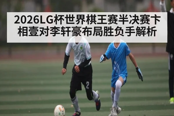 2026LG杯世界棋王赛半决赛卞相壹对李轩豪布局胜负手解析